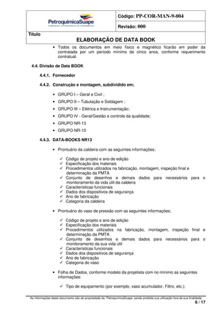 Código: PP-COR-MAN-9-004
Revisão: 000
Título
ELABORAÇÃO DE DATA BOOK
As informações deste documento são de propriedade da PetroquímicaSuape, sendo proibida sua utilização fora da sua finalidade
6 / 17
• Todos os documentos em meio físico e magnético ficarão em poder da
contratada por um período mínimo de cinco anos, conforme requerimento
contratual.
4.4. Divisão de Data BOOK
4.4.1. Fornecedor
4.4.2. Construção e montagem, subdividido em;
• GRUPO I – Geral e Civil ;
• GRUPO II – Tubulação e Soldagem ;
• GRUPO III – Elétrica e Instrumentação;
• GRUPO IV - Geral/Gestão e controle da qualidade;
• GRUPO NR-13
• GRUPO NR-10
4.4.3. DATA-BOOKS NR13
• Prontuário da caldeira com as seguintes informações;
Código de projeto e ano de edição
Especificação dos materiais
Procedimentos utilizados na fabricação, montagem, inspeção final e
determinação da PMTA
Conjunto de desenhos e demais dados para necessários para o
monitoramento da vida útil da caldeira
Características funcionais
Dados dos dispositivos de segurança
Ano de fabricação
Categoria da caldeira
• Prontuário do vaso de pressão com as seguintes informações;
Código de projeto e ano de edição
Especificação dos materiais
Procedimentos utilizados na fabricação, montagem, inspeção final e
determinação da PMTA
Conjunto de desenhos e demais dados para necessários para o
monitoramento da sua vida útil
Características funcionais
Dados dos dispositivos de segurança
Ano de fabricação
Categoria do vaso
• Folha de Dados, conforme modelo da projetista com no mínimo as seguintes
informações:
Tipo de equipamento (por exemplo, vaso acumulador, Filtro, etc.);
 