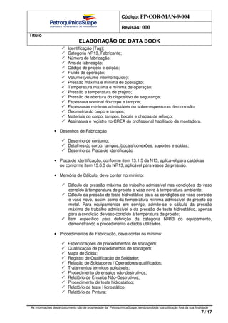 Código: PP-COR-MAN-9-004
Revisão: 000
Título
ELABORAÇÃO DE DATA BOOK
As informações deste documento são de propriedade da PetroquímicaSuape, sendo proibida sua utilização fora da sua finalidade
7 / 17
Identificação (Tag);
Categoria NR13, Fabricante;
Número de fabricação;
Ano de fabricação;
Código de projeto e edição;
Fluido de operação;
Volume (volume interno líquido);
Pressão máxima e mínima de operação;
Temperatura máxima e mínima de operação;
Pressão e temperatura de projeto;
Pressão de abertura do dispositivo de segurança;
Espessura nominal do corpo e tampos;
Espessuras mínimas admissíveis ou sobre-espessuras de corrosão;
Geometria do corpo e tampos;
Materiais do corpo, tampos, bocais e chapas de reforço;
Assinatura e registro no CREA do profissional habilitado da montadora.
• Desenhos de Fabricação
Desenho de conjunto;
Detalhes do corpo, tampos, bocais/conexões, suportes e soldas;
Desenho da Placa de Identificação
• Placa de Identificação, conforme item 13.1.5 da N13, aplicável para caldeiras
ou conforme item 13.6.3 da NR13, aplicável para vasos de pressão.
• Memória de Cálculo, deve conter no mínimo:
Cálculo da pressão máxima de trabalho admissível nas condições do vaso
corroído à temperatura de projeto e vaso novo à temperatura ambiente;
Cálculo da pressão de teste hidrostático para as condições de vaso corroído
e vaso novo, assim como da temperatura mínima admissível de projeto do
metal. Para equipamentos em serviço, admite-se o cálculo da pressão
máxima de trabalho admissível e da pressão de teste hidrostático, apenas
para a condição de vaso corroído à temperatura de projeto;
Item específico para definição da categoria NR13 do equipamento,
demonstrando o procedimento e dados utilizados.
• Procedimentos de Fabricação, deve conter no mínimo:
Especificações de procedimentos de soldagem;
Qualificação de procedimentos de soldagem;
Mapa de Solda;
Registro de Qualificação de Soldador;
Relação de Soldadores / Operadores qualificados;
Tratamentos térmicos aplicáveis;
Procedimento de ensaios não-destrutivos;
Relatório de Ensaios Não-Destrutivos;
Procedimento de teste hidrostático;
Relatório de teste Hidrostático;
Relatório de Pintura;
 