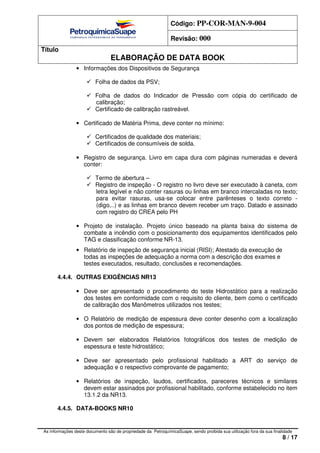 Código: PP-COR-MAN-9-004
Revisão: 000
Título
ELABORAÇÃO DE DATA BOOK
As informações deste documento são de propriedade da PetroquímicaSuape, sendo proibida sua utilização fora da sua finalidade
8 / 17
• Informações dos Dispositivos de Segurança
Folha de dados da PSV;
Folha de dados do Indicador de Pressão com cópia do certificado de
calibração;
Certificado de calibração rastreável.
• Certificado de Matéria Prima, deve conter no mínimo:
Certificados de qualidade dos materiais;
Certificados de consumíveis de solda.
• Registro de segurança. Livro em capa dura com páginas numeradas e deverá
conter:
Termo de abertura –
Registro de inspeção - O registro no livro deve ser executado à caneta, com
letra legível e não conter rasuras ou linhas em branco intercaladas no texto;
para evitar rasuras, usa-se colocar entre parênteses o texto correto -
(digo,..) e as linhas em branco devem receber um traço. Datado e assinado
com registro do CREA pelo PH
• Projeto de instalação. Projeto único baseado na planta baixa do sistema de
combate a incêndio com o posicionamento dos equipamentos identificados pelo
TAG e classificação conforme NR-13.
• Relatório de inspeção de segurança inicial (RISI); Atestado da execução de
todas as inspeções de adequação a norma com a descrição dos exames e
testes executados, resultado, conclusões e recomendações.
4.4.4. OUTRAS EXIGÊNCIAS NR13
• Deve ser apresentado o procedimento do teste Hidrostático para a realização
dos testes em conformidade com o requisito do cliente, bem como o certificado
de calibração dos Manômetros utilizados nos testes;
• O Relatório de medição de espessura deve conter desenho com a localização
dos pontos de medição de espessura;
• Devem ser elaborados Relatórios fotográficos dos testes de medição de
espessura e teste hidrostático;
• Deve ser apresentado pelo profissional habilitado a ART do serviço de
adequação e o respectivo comprovante de pagamento;
• Relatórios de inspeção, laudos, certificados, pareceres técnicos e similares
devem estar assinados por profissional habilitado, conforme estabelecido no item
13.1.2 da NR13.
4.4.5. DATA-BOOKS NR10
 