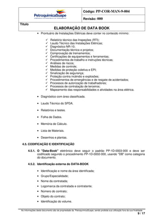 Código: PP-COR-MAN-9-004
Revisão: 000
Título
ELABORAÇÃO DE DATA BOOK
As informações deste documento são de propriedade da PetroquímicaSuape, sendo proibida sua utilização fora da sua finalidade
9 / 17
• Prontuário de Instalações Elétricas deve conter no conteúdo mínimo:
Relatório técnico das Inspeções (RTI);
Laudo Técnico das Instalações Elétricas;
Diagnóstico NR-10;
Documentação técnica e projetos;
Comprovação de treinamentos;
Certificações de equipamentos e ferramentas;
Procedimentos de trabalho e instruções técnicas;
Análises de riscos;
Medidas de controle;
Medidas de proteção coletiva e EPI;
Sinalização de segurança;
Proteção contra incêndio e explosões;
Procedimentos de emergências e de resgate de acidentados;
Processos de autorização de trabalhadores;
Processos de contratação de terceiros;
Mapeamento das responsabilidades e atividades na área elétrica.
• Diagnóstico com área classificada.
• Laudo Técnico do SPDA.
• Relatórios e testes.
• Folha de Dados.
• Memória de Cálculo.
• Lista de Materiais.
• Desenhos e plantas.
4.5. CODIFICAÇÃO E IDENTIFICAÇÃO
4.5.1. O "Data-Book" eletrônico deve seguir o padrão PP-1D-0003-000 e deve ser
codificado segundo o procedimento PP-1D-0002-000, usando "DB" como categoria
do documento.
4.5.2. Identificação externa do DATA-BOOK
• Identificação e nome da área identificada;
• Grupo/Especialidade;
• Nome da contratada;
• Logomarca da contratada e contratante;
• Número do contrato;
• Objeto do contrato;
• Identificação do volume.
 