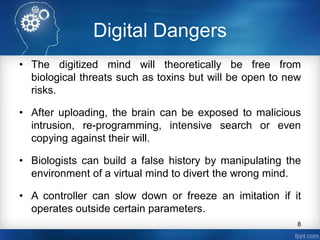 Digital Dangers
• The digitized mind will theoretically be free from
biological threats such as toxins but will be open to new
risks.
• After uploading, the brain can be exposed to malicious
intrusion, re-programming, intensive search or even
copying against their will.
• Biologists can build a false history by manipulating the
environment of a virtual mind to divert the wrong mind.
• A controller can slow down or freeze an imitation if it
operates outside certain parameters.
8
 