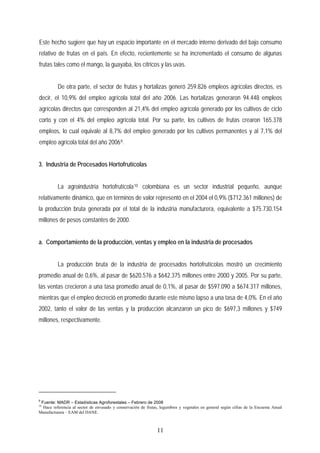 Este hecho sugiere que hay un espacio importante en el mercado interno derivado del bajo consumo
relativo de frutas en el país. En efecto, recientemente se ha incrementado el consumo de algunas
frutas tales como el mango, la guayaba, los cítricos y las uvas.
De otra parte, el sector de frutas y hortalizas generó 259.826 empleos agrícolas directos, es
decir, el 10,9% del empleo agrícola total del año 2006. Las hortalizas generaron 94.448 empleos
agrícolas directos que corresponden al 21,4% del empleo agrícola generado por los cultivos de ciclo
corto y con el 4% del empleo agrícola total. Por su parte, los cultivos de frutas crearon 165.378
empleos, lo cual equivale al 8,7% del empleo generado por los cultivos permanentes y al 7,1% del
empleo agrícola total del año 20069.
3. Industria de Procesados Hortofrutícolas
La agroindustria hortofrutícola10 colombiana es un sector industrial pequeño, aunque
relativamente dinámico, que en términos de valor representó en el 2004 el 0,9% ($712.361 millones) de
la producción bruta generada por el total de la industria manufacturera, equivalente a $75.730.154
millones de pesos constantes de 2000.
a. Comportamiento de la producción, ventas y empleo en la industria de procesados
La producción bruta de la industria de procesados hortofrutícolas mostró un crecimiento
promedio anual de 0,6%, al pasar de $620.576 a $642.375 millones entre 2000 y 2005. Por su parte,
las ventas crecieron a una tasa promedio anual de 0,1%, al pasar de $597.090 a $674.317 millones,
mientras que el empleo decreció en promedio durante este mismo lapso a una tasa de 4,0%. En el año
2002, tanto el valor de las ventas y la producción alcanzaron un pico de $697,3 millones y $749
millones, respectivamente.
9
Fuente: MADR – Estadísticas Agroforestales – Febrero de 2008
10
Hace referencia al sector de envasado y conservación de frutas, legumbres y vegetales en general según cifras de la Encuesta Anual
Manufacturera – EAM del DANE.
11
 