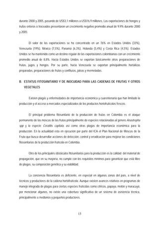 durante 2000 y 2005, pasando de US$3,1 millones a US$16,9 millones. Las exportaciones de hongos y
trufas enteros o troceados presentaron un crecimiento negativo promedio anual de 9,9% durante 2000
y 2005.
El valor de las exportaciones se ha concentrado en un 76% en Estados Unidos (33%),
Venezuela (19%), México (7,5%), Panamá (6,3%), Holanda (5,4%) y Costa Rica (4,5%). Estados
Unidos se ha mantenido como un destino regular de las exportaciones colombianas con un crecimiento
promedio anual de 8,8%. Hacia Estados Unidos se exportan básicamente otras preparaciones de
frutas, jugos y hongos. Por su parte, hacia Venezuela se exportan principalmente hortalizas
preparadas, preparaciones de frutas y confituras, jaleas y mermeladas.
B. ESTATUS FITOSANITARIO Y DE INOCUIDAD PARA LAS CADENAS DE FRUTAS Y OTROS
VEGETALES
Existen plagas y enfermedades de importancia económica y cuarentenaria que han limitado la
producción y el acceso a mercados especializados de los productos hortofrutícolas frescos.
El principal problema fitosanitario de la producción de frutas en Colombia es el ataque
permanente de las moscas de las frutas principalmente de especies relacionadas al género Anastrepha
spp y la especie Ceratitis capitata, así como otras plagas de importancia económica para la
producción. En la actualidad esta en ejecución por parte del ICA el Plan Nacional de Moscas de la
Fruta que busca desarrollar acciones de detección, control y erradicación para mejorar las condiciones
fitosanitarias de la producción frutícola en Colombia.
Otro de los principales obstáculos fitosanitarios para la producción es la calidad del material de
propagación, que en su mayoría, no cumple con los requisitos mínimos para garantizar que está libre
de plagas, su composición genética y su viabilidad.
La conciencia fitosanitaria es deficiente, en especial en algunas zonas del país, a nivel de
técnicos y productores de la cadena hortofrutícola. Aunque existen avances relativos en programas de
manejo integrado de plagas para ciertas especies frutícolas como cítricos, papaya, melón y maracuyá,
por mencionar algunos, no existe una cobertura significativa de un sistema de asistencia técnica,
principalmente a medianos y pequeños productores.
13
 