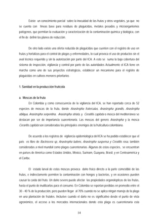 Existe un conocimiento parcial sobre la inocuidad de las frutas y otros vegetales, ya que no
se cuenta con líneas base para residuos de plaguicidas, metales pesados y microorganismos
patógenos, que permitan la evaluación y caracterización de la contaminación química y biológica, con
el fin de definir los planes de reducción.
De otro lado existe una oferta reducida de plaguicidas que cuenten con el registro de uso en
frutas y hortalizas para el control de plagas y enfermedades, lo cual provoca el uso de productos sin el
aval técnico requerido y sin la autorización por parte del ICA. A esto se suma la baja cobertura del
sistema de inspección, vigilancia y control por parte de las autoridades Actualmente el ICA tiene en
marcha como uno de sus proyectos estratégicos, establecer un mecanismo para el registro de
plaguicidas en cultivos menores prioritarios
1. Sanidad en la producción frutícola
a. Moscas de la fruta
En Colombia y como consecuencia de la vigilancia del ICA, se han reportado cerca de 52
especies de moscas de la fruta, donde Anastrepha fraterculus, Anastrepha grandis, Anastrepha
obliqua, Anastrepha serpentina, Anastrepha striata, y Ceratitis capitata o mosca del mediterráneo se
destacan por ser de importancia cuarentenaria. Las moscas del genero Anastrepha y la mosca
Ceraritis capitata son consideradas los principales enemigos de la fruticultura colombiana.
De acuerdo a los registros de vigilancia epidemiológica del ICA se ha podido establecer que el
país es libre de Bactrocera sp, Anastrepha ludens, Anastrepha suspensa y Ceratitis rosa, también
consideradas a nivel mundial como plagas cuarentenarias. Algunas de estas especies, se encuentran
en países de América como Estados Unidos, México, Surinam, Guayana, Brasil, y en Centroamérica y
el Caribe.
El estado larval de estas moscas provoca daño físico directo a la parte comestible de las
frutas, e indirectamente permiten la contaminación con hongos y bacterias, y en ocasiones pueden
causar la caída del fruto. Un daño severo puede afectar las propiedades organolépticas de las frutas,
hasta el punto de inutilizarlas para el consumo. En Colombia se reportan perdidas en promedio entre el
30 - 40 % de la producción, pero pueden llegar al 70% cuando no se aplica ningún manejo de la plaga
en una plantación de frutales. Inclusive cuando el daño no es significativo desde el punto de vista
agronómico, el acceso a los mercados internacionales donde esta plaga es cuarentenaria esta
14
 