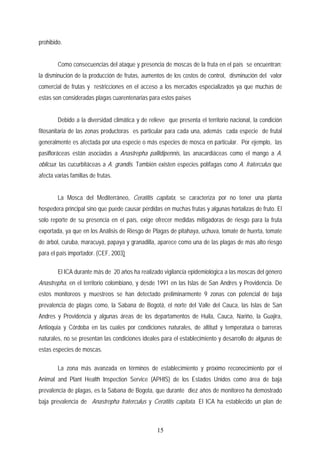 prohibido.
Como consecuencias del ataque y presencia de moscas de la fruta en el país se encuentran:
la disminución de la producción de frutas, aumentos de los costos de control, disminución del valor
comercial de frutas y restricciones en el acceso a los mercados especializados ya que muchas de
estas son consideradas plagas cuarentenarias para estos países
Debido a la diversidad climática y de relieve que presenta el territorio nacional, la condición
fitosanitaria de las zonas productoras es particular para cada una, además cada especie de frutal
generalmente es afectada por una especie o más especies de mosca en particular. Por ejemplo, las
pasifloráceas están asociadas a Anastrepha pallidipennis, las anacardiáceas como el mango a A.
oblicua; las cucurbitáceas a A. grandis. También existen especies polífagas como A. fraterculus que
afecta varias familias de frutas.
La Mosca del Mediterráneo, Ceratitis capitata, se caracteriza por no tener una planta
hospedera principal sino que puede causar pérdidas en muchas frutas y algunas hortalizas de fruto. El
solo reporte de su presencia en el país, exige ofrecer medidas mitigadoras de riesgo para la fruta
exportada, ya que en los Análisis de Riesgo de Plagas de pitahaya, uchuva, tomate de huerta, tomate
de árbol, curuba, maracuyá, papaya y granadilla, aparece como una de las plagas de más alto riesgo
para el país importador. (CEF, 2003)
El ICA durante más de 20 años ha realizado vigilancia epidemiológica a las moscas del género
Anastrepha, en el territorio colombiano, y desde 1991 en las Islas de San Andres y Providencia. De
estos monitoreos y muestreos se han detectado preliminarmente 9 zonas con potencial de baja
prevalencia de plagas como, la Sabana de Bogotá, el norte del Valle del Cauca, las Islas de San
Andres y Providencia y algunas áreas de los departamentos de Huila, Cauca, Nariño, la Guajira,
Antioquia y Córdoba en las cuales por condiciones naturales, de altitud y temperatura o barreras
naturales, no se presentan las condiciones ideales para el establecimiento y desarrollo de algunas de
estas especies de moscas.
La zona más avanzada en términos de establecimiento y próximo reconocimiento por el
Animal and Plant Health Inspection Service (APHIS) de los Estados Unidos como área de baja
prevalencia de plagas, es la Sabana de Bogota, que durante diez años de monitoreo ha demostrado
baja prevalencia de Anastrepha fraterculus y Ceratitis capitata. El ICA ha establecido un plan de
15
 