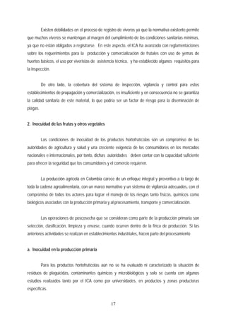 Existen debilidades en el proceso de registro de viveros ya que la normativa existente permite
que muchos viveros se mantengan al margen del cumplimiento de las condiciones sanitarias mínimas,
ya que no están obligados a registrarse. En este aspecto, el ICA ha avanzado con reglamentaciones
sobre los requerimientos para la producción y comercialización de frutales con uso de yemas de
huertos básicos, el uso por viveristas de asistencia técnica, y ha establecido algunos requisitos para
la inspección.
De otro lado, la cobertura del sistema de inspección, vigilancia y control para estos
establecimientos de propagación y comercialización, es insuficiente y en consecuencia no se garantiza
la calidad sanitaria de este material, lo que podría ser un factor de riesgo para la diseminación de
plagas.
2. Inocuidad de las frutas y otros vegetales
Las condiciones de inocuidad de los productos hortofrutícolas son un compromiso de las
autoridades de agricultura y salud y una creciente exigencia de los consumidores en los mercados
nacionales e internacionales, por tanto, dichas autoridades deben contar con la capacidad suficiente
para ofrecer la seguridad que los consumidores y el comercio requieren.
La producción agrícola en Colombia carece de un enfoque integral y preventivo a lo largo de
toda la cadena agroalimentaria, con un marco normativo y un sistema de vigilancia adecuados, con el
compromiso de todos los actores para lograr el manejo de los riesgos tanto físicos, químicos como
biológicos asociados con la producción primaria y al procesamiento, transporte y comercialización.
Las operaciones de poscosecha que se consideran como parte de la producción primaria son
selección, clasificación, limpieza y envase, cuando ocurren dentro de la finca de producción. Si las
anteriores actividades se realizan en establecimientos industriales, hacen parte del procesamiento
a. Inocuidad en la producción primaria
Para los productos hortofrutícolas aún no se ha evaluado ni caracterizado la situación de
residuos de plaguicidas, contaminantes químicos y microbiológicos y solo se cuenta con algunos
estudios realizados tanto por el ICA como por universidades, en productos y zonas productoras
específicas.
17
 