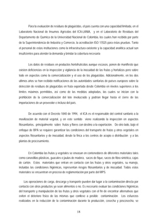 Para la evaluación de residuos de plaguicidas, el país cuenta con una capacidad limitada, en el
Laboratorio Nacional de Insumos Agrícolas del ICA-LANIA, y en el Laboratorio de Residuos del
Departamento de Química de la Universidad Nacional de Colombia, los cuales han recibido por parte
de la Superintendencia de Industria y Comercio, la acreditación ISO 17025 para éstas pruebas. Tanto
el personal de estas instituciones como la infraestructura existente y la capacidad analítica actual son
insuficientes para atender la demanda y brindar la cobertura necesaria
Los datos de residuos en productos hortofrutícolas aunque escasos, ponen de manifiesto que
existen deficiencias en la inspección y vigilancia de la inocuidad de las frutas y hortalizas pero sobre
todo en aspectos como la comercialización y el uso de los plaguicidas. Adicionalmente, en los dos
últimos años se han recibido notificaciones de las autoridades sanitarias de países europeos sobre la
detección de residuos de plaguicidas en fruta exportada desde Colombia en niveles superiores a los
límites máximos permitidos, así como de las medidas adoptadas, las cuales se inician con la
prohibición de la comercialización del lote involucrado y podrían llegar hasta el cierre de las
importaciones de un proveedor e incluso del país.
De acuerdo con el Decreto 1840 de 1994, el ICA es el responsable del control sanitario a la
movilización de material vegetal, y en este sentido viene realizando la inspección en aspectos
fitosanitarios, principalmente sobre frutas y flores con destino a la exportación. De otro lado, bajo el
enfoque de BPA se requiere garantizar las condiciones del transporte de frutas y otros vegetales en
aspectos fitosanitarios y de inocuidad, desde la finca a los centros de acopio o distribución y a las
plantas de procesamiento.
En Colombia las frutas y vegetales se envasan en contenedores de diferentes materiales tales
como canastillas plásticas, guacales o jaulas de madera, sacos de fique, sacos de fibra sintética, cajas
de cartón. Estos materiales que entran en contacto con las frutas y otros vegetales, su manejo,
incluidas las condiciones higiénicas, representan riesgos fitosanitarios y de inocuidad. Todos estos
materiales se encuentran en proceso de reglamentación por parte del MPS.
Las operaciones de carga, descarga y transporte pueden dar lugar a la contaminación directa por
contacto con otros productos ya sean alimentos o no. Es necesario evaluar las condiciones higiénicas
del transporte y manipulación de las frutas y otros vegetales con el fin de encontrar alternativas que
eviten el deterioro físico de las mismas que conlleve a posible contaminación. Los esfuerzos
realizados en la reducción de la contaminación durante la producción, cosecha y poscosecha, se
18
 