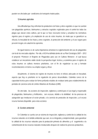 pueden ver afectados por condiciones de transporte inadecuadas.
1) Insumos agrícolas
Una dificultad que hoy enfrentan los productores de frutas y otros vegetales es que no cuentan
con plaguicidas químicos, bioinsumos y extractos vegetales registrados para el control de todas las
plagas que atacan estos cultivos, por lo que se hace necesario revisar y actualizar las normativas
vigentes para el registro y la ampliación de uso de estos insumos, de modo que se garanticen su
eficacia, la inocuidad de las frutas y otros vegetales, la protección del ambiente y el uso seguro para
prevenir riesgos a la salud de los operarios.
De igual manera es de suma importancia armonizar la reglamentación del uso de plaguicidas
con la de los mercados objetivo. Por ello, el ICA ha definido dentro de su Plan Estratégico 2007 – 2012
el proyecto “Promover el Registro de Plaguicidas para uso en Cultivos Menores”, el cual busca
establecer un mecanismo viable desde la perspectiva legal, técnica y económica para el registro de
estos insumos en cultivos menores prioritarios, con el fin de regularizar su uso y formular
recomendaciones en torno a su empleo seguro y eficaz.
Actualmente, el sistema de registro de insumos no tiene el énfasis adecuado en inocuidad,
aspecto que hoy es prioritario en la regulación de países desarrollados. Colombia carece de la
capacidad técnica para evaluar de forma profunda estudios de residuos tanto para establecimiento de
periodos de carencia como de Límites Máximos de Residuos (LMR).
De otro lado, las acciones de inspección, vigilancia y control para el uso legal y responsable
de plaguicidas, bioinsumos y fertilizantes, son escasas, debido a la debilidad de los procesos de
autogestión que involucran al sector privado, a la carencia de protocolos de inspección, y al escaso
recurso humano disponible para estas acciones
2) Gestión ambiental
En Colombia se cuenta con un sistema de inspección, vigilancia y control de la calidad de los
recursos naturales en el ámbito ambiental, que aún, no se integrado y complementado para garantizar
la calidad de los recursos naturales para la producción primaria de alimentos y el seguimiento a la
contaminación de los recursos naturales involucrados después de realizar los procesos productivos.
19
 