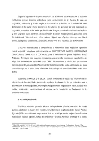 Según lo reportado en la guía ambiental11 las actividades desarrolladas por el subsector
hortifrutícola generan impactos ambientales como: contaminación de las fuentes de agua con
plaguicidas, sedimentos y materia orgánica, contaminación y deterioro de la calidad del suelo,
disminución de la fauna y flora, deterioro de la salud de las personas por uso inadecuado de
plaguicidas, entre otros. Cabe anotar que, la utilización de agua contaminada en el lavado de las frutas
y otros vegetales puede conllevar a la diseminación de ciertos microorganismos patógenos como:
Escherichia coli, Salmonella spp., Vibrio cholerae, Shigella spp., Cryptosporidium parvum, Giardia
lamblia, Cyclopspora cayetanensis, Toxoplasma gondii y Virus de la hepatitis A y el de Nolwalk12.
El MAVDT está realizando la compilación de la normatividad sobre inspección, vigilancia y
control ambiental y ejecutando siete convenios con CORPOBOYACA, CARDER, CORPOGUAVIO,
CORPOURABA, CDMB, CAS Y CORTOLIMA para la formulación de planes regionales de IVC
Ambiental. Así mismo, está buscando mecanismos para desarrollar procesos de capacitación a los
inspectores ambientales de las corporaciones- CARs. Adicionalmente, el MAVDT está ejecutando un
convenio con el IDEAM para el diseño del Registro Único Ambiental del sector agropecuario que busca
entre otros aspectos, la obtención de información de soporte para la toma de decisiones en los temas
de IVC
Igualmente, el MAVDT y el IDEAM, vienen adelantando el proceso de fortalecimiento de
laboratorios de las Autoridades Ambientales mediante la elaboración de los protocolos para la
determinación de metales pesados, microorganismos patógenos y plaguicidas en aguas, suelos y otras
matrices ambientales, complementando el proceso con la capacitación de funcionarios de las
entidades involucradas
3) Acciones preventivas
El enfoque preventivo que debe aplicarse en la producción primaria para reducir los riesgos
químicos y biológicos en frutas y otros vegetales, se fundamenta en la aplicación de las Buenas Prácticas
Agrícolas (BPA) como sistema de aseguramiento de la inocuidad, que permite mejorar las deficientes e
inadecuadas prácticas agrícolas, la falta de condiciones y prácticas higiénicas a lo largo de la cadena
11
MAVDT, ASOHOFRUCOL Y SAC. Guía ambiental para el subsector hortofrutícola. Produmedios. Bogotá. 77 p.
12
CHAVEZ, C. Hortalizas frescas, efectos del agua contaminada. (En línea). En: http://www/agualatinoamericana.com Visitado: oct 9/2003.
Citado por CCI- SENA, 2004.
20
 