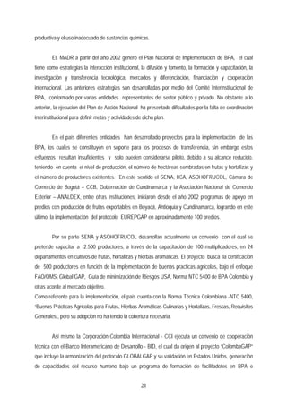 productiva y el uso inadecuado de sustancias químicas.
EL MADR a partir del año 2002 generó el Plan Nacional de Implementación de BPA, el cual
tiene como estrategias la interacción institucional, la difusión y fomento, la formación y capacitación, la
investigación y transferencia tecnológica, mercados y diferenciación, financiación y cooperación
internacional. Las anteriores estrategias son desarrolladas por medio del Comité Interinstitucional de
BPA, conformado por varias entidades representantes del sector público y privado. No obstante a lo
anterior, la ejecución del Plan de Acción Nacional ha presentado dificultades por la falta de coordinación
interinstitucional para definir metas y actividades de dicho plan.
En el país diferentes entidades han desarrollado proyectos para la implementación de las
BPA, los cuales se constituyen en soporte para los procesos de transferencia, sin embargo estos
esfuerzos resultan insuficientes y solo pueden considerarse piloto, debido a su alcance reducido,
teniendo en cuenta el nivel de producción, el número de hectáreas sembradas en frutas y hortalizas y
el número de productores existentes. En este sentido el SENA, IICA, ASOHOFRUCOL, Cámara de
Comercio de Bogotá – CCB, Gobernación de Cundinamarca y la Asociación Nacional de Comercio
Exterior – ANALDEX, entre otras instituciones, iniciaron desde el año 2002 programas de apoyo en
predios con producción de frutas exportables en Boyacá, Antioquia y Cundinamarca, logrando en este
último, la implementación del protocolo EUREPGAP en aproximadamente 100 predios.
Por su parte SENA y ASOHOFRUCOL desarrollan actualmente un convenio con el cual se
pretende capacitar a 2.500 productores, a través de la capacitación de 100 multiplicadores, en 24
departamentos en cultivos de frutas, hortalizas y hierbas aromáticas. El proyecto busca la certificación
de 500 productores en función de la implementación de buenas practicas agrícolas, bajo el enfoque
FAO/OMS, Global GAP, Guía de minimización de Riesgos USA, Norma NTC 5400 de BPA Colombia y
otras acorde al mercado objetivo.
Como referente para la implementación, el país cuenta con la Norma Técnica Colombiana -NTC 5400,
“Buenas Prácticas Agrícolas para Frutas, Hierbas Aromáticas Culinarias y Hortalizas, Frescas, Requisitos
Generales”, pero su adopción no ha tenido la cobertura necesaria.
Así mismo la Corporación Colombia Internacional - CCI ejecuta un convenio de cooperación
técnica con el Banco Interamericano de Desarrollo - BID, el cual da origen al proyecto “ColombaGAP”
que incluye la armonización del protocolo GLOBALGAP y su validación en Estados Unidos, generación
de capacidades del recurso humano bajo un programa de formación de facilitadotes en BPA e
21
 