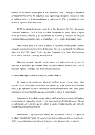 inocuidad y el desarrollo de modelos piloto en BPA y trazabilidad. En el 2009 el proyecto obtendrá la
certificación GLOBALGAP de 200 productores, y esta experiencia práctica permite establecer un punto
de partida para el acceso de otros productores a la implementación BPA y la ampliación de zonas
certificadas bajo estándares ColombiaGAP.
El ICA, ha iniciado la ejecución, dentro de su Plan Estratégico 2007-2012, del proyecto
“Sistema de Supervisión y Certificación de la Inocuidad en la producción primaria” el cual incluye el
diseño de referentes normativos y los procedimientos de inspección y certificación de BPA para
especies prioritarias, dentro de las cuales se incluirán frutas y otros vegetales de interés para el país.
Como requisito de las BPA y con el fin de hacer el seguimiento necesario y tomar acciones
adecuadas, se deben implementar sistemas de trazabilidad. Para ello se cuenta con la Norma Técnica
Colombiana NTC 5522, “Buenas Prácticas Agrícolas. Trazabilidad en la Cadena Alimentaria para
Frutas, Hierbas Aromáticas Culinarias y Hortalizas Frescas”.
Algunos de las grandes superficies han incursionado en la implementación de programas de
calificación de proveedores, que orientados hacia el enfoque de inocuidad facilitarán las acciones de
inspección, vigilancia y control por parte de las autoridades sanitarias.
b. Inocuidad en el procesamiento, transporte y comercialización
La mayoría de las empresas que seleccionan, clasifican, limpian y envasan frutas y otros
vegetales frescos, utilizan procesos manuales o semi manuales, por lo que requieren de mano de obra
directa, lo que implica altos riesgos de contaminación. Adicionalmente se utilizan ceras, aceites y otras
sustancias en post cosecha de frutas, cuyo uso se encuentra en proceso de reglamentación.
Colombia no ha desarrollado procesos oficiales de IVC para el almacenamiento, distribución y
comercialización de frutas y otros vegetales frescos. Las grandes superficies han introducido sistemas
de control a proveedores, mientras que las centrales de abasto, mercados minoristas y las plazas de
mercado no cuentan con ningún sistema.
Recientemente la ley 1122 del 9 de enero de 2007, establece en su artículo 34: Supervisión
en algunas áreas de Salud Pública: “Corresponde al Instituto Nacional de Vigilancia de Medicamentos y Alimentos -
INVIMA, como autoridad sanitaria nacional, además de las dispuestas en otras disposiciones legales, las siguientes:
22
 