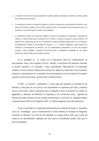 a. La evaluación de factores de riesgo y expedición de medidas sanitarias relacionadas con alimentos y materias primas
para la fabricación de los mismos.
b. La competencia exclusiva de la inspección, vigilancia y control de la producción y procesamiento de alimentos, de las
plantas de beneficio de animales, de los centros de acopio de leche y de las plantas de procesamiento de leche y sus
derivados así como del transporte asociado a estas actividades.
c. La competencia exclusiva de la inspección, vigilancia y control en la inocuidad en la importación y exportación de
alimentos y materias primas para la producción de los mismos, en puertos, aeropuertos y pasos fronterizos, sin
perjuicio de las competencias que por ley le corresponden al Instituto Colombiano Agropecuario, ICA. Corresponde a
los departamentos, distritos y a los municipios de categorías 1, 2, 3 Y especial, la vigilancia y control sanitario de la
distribución y comercialización de alimentos y de los establecimientos gastronómicos, así como, del transporte
asociado a dichas actividades. Exceptúese del presente literal al departamento archipiélago de San Andrés,
Providencia y Santa Catalina por tener régimen especial”
En la actualidad no se cuenta con la información sobre los establecimientos de
procesamiento frutas y otros vegetales en fresco. Además, se desconocen los volúmenes transados
en grandes superficies y en expendios menos especializados. Adicionalmente, las autoridades
sanitarias no tienen suficiente cobertura para la inspección, vigilancia y control sobre el procesamiento,
transporte y comercialización de los productos frescos principalmente en el mercado local de grandes
superficies, plazas de mercados, supermercados y tiendas de barrio.
El MPS se encuentra actualizando el marco legal para garantizar la inocuidad de los
alimentos y como parte de este proceso esta desarrollando un reglamento para frutas y hortalizas
frescas y procesadas. Dada la importancia que ha adquirido el tema de presencia de residuos de
plaguicidas en alimentos, los Ministerios de Agricultura y de la Protección Social, siguiendo las
directrices de política nacional y de los acuerdos internacionales en este tema, ha adoptado mediante
resolución número 2906 de 22 de Agosto de 2007, los LMR de plaguicidas del Codex alimentarius.
El país es aún débil en su capacidad institucional para la evaluación del riesgo en inocuidad y
carece de metodologías para el establecimiento de Límites Máximos de Residuos de Plaguicidas
nacionales en alimentos. Este tema ha sido abordado en el grupo técnico ad-hoc que a partir del
estudio de los procedimientos adoptados por otros países ha identificado posibles rutas para el
proceso colombiano.
23
 
