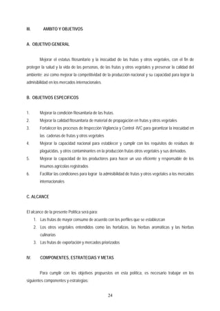 III. AMBITO Y OBJETIVOS
A. OBJETIVO GENERAL
Mejorar el estatus fitosanitario y la inocuidad de las frutas y otros vegetales, con el fin de
proteger la salud y la vida de las personas, de las frutas y otros vegetales y preservar la calidad del
ambiente; así como mejorar la competitividad de la producción nacional y su capacidad para lograr la
admisibilidad en los mercados internacionales.
B. OBJETIVOS ESPECIFICOS
1. Mejorar la condición fitosanitaria de las frutas.
2. Mejorar la calidad fitosanitaria de material de propagación en frutas y otros vegetales
3. Fortalecer los procesos de Inspección Vigilancia y Control -IVC para garantizar la inocuidad en
las cadenas de frutas y otros vegetales
4. Mejorar la capacidad nacional para establecer y cumplir con los requisitos de residuos de
plaguicidas, y otros contaminantes en la producción frutas otros vegetales y sus derivados.
5. Mejorar la capacidad de los productores para hacer un uso eficiente y responsable de los
insumos agrícolas registrados
6. Facilitar las condiciones para lograr la admisibilidad de frutas y otros vegetales a los mercados
internacionales
C. ALCANCE
El alcance de la presente Política será para:
1. Las frutas de mayor consumo de acuerdo con los perfiles que se establezcan
2. Los otros vegetales entendidos como las hortalizas, las hierbas aromáticas y las hierbas
culinarias
3. Las frutas de exportación y mercados priorizados
IV. COMPONENTES, ESTRATEGIAS Y METAS
Para cumplir con los objetivos propuestos en esta política, es necesario trabajar en los
siguientes componentes y estrategias:
24
 