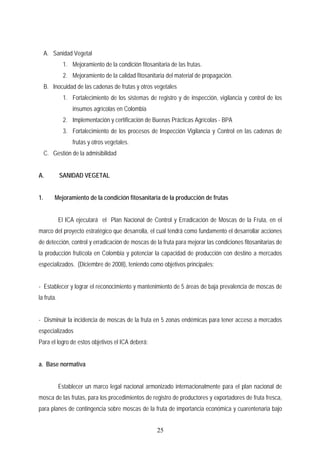 A. Sanidad Vegetal
1. Mejoramiento de la condición fitosanitaria de las frutas.
2. Mejoramiento de la calidad fitosanitaria del material de propagación.
B. Inocuidad de las cadenas de frutas y otros vegetales
1. Fortalecimiento de los sistemas de registro y de inspección, vigilancia y control de los
insumos agrícolas en Colombia
2. Implementación y certificación de Buenas Prácticas Agrícolas - BPA
3. Fortalecimiento de los procesos de Inspección Vigilancia y Control en las cadenas de
frutas y otros vegetales.
C. Gestión de la admisibilidad
A. SANIDAD VEGETAL
1. Mejoramiento de la condición fitosanitaria de la producción de frutas
El ICA ejecutará el Plan Nacional de Control y Erradicación de Moscas de la Fruta, en el
marco del proyecto estratégico que desarrolla, el cual tendrá como fundamento el desarrollar acciones
de detección, control y erradicación de moscas de la fruta para mejorar las condiciones fitosanitarias de
la producción frutícola en Colombia y potenciar la capacidad de producción con destino a mercados
especializados. (Diciembre de 2008), teniendo como objetivos principales:
- Establecer y lograr el reconocimiento y mantenimiento de 5 áreas de baja prevalencia de moscas de
la fruta.
- Disminuir la incidencia de moscas de la fruta en 5 zonas endémicas para tener acceso a mercados
especializados
Para el logro de estos objetivos el ICA deberá:
a. Base normativa
Establecer un marco legal nacional armonizado internacionalmente para el plan nacional de
mosca de las frutas, para los procedimientos de registro de productores y exportadores de fruta fresca,
para planes de contingencia sobre moscas de la fruta de importancia económica y cuarentenaria bajo
25
 