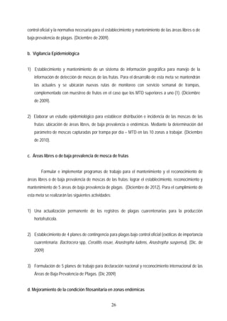 control oficial y la normativa necesaria para el establecimiento y mantenimiento de las áreas libres o de
baja prevalencia de plagas. (Diciembre de 2009).
b. Vigilancia Epidemiológica
1) Establecimiento y mantenimiento de un sistema de información geográfica para manejo de la
información de detección de moscas de las frutas. Para el desarrollo de esta meta se mantendrán
las actuales y se ubicarán nuevas rutas de monitoreo con servicio semanal de trampas,
complementado con muestreo de frutos en el caso que los MTD superiores a uno (1). (Diciembre
de 2009).
2) Elaborar un estudio epidemiológico para establecer distribución e incidencia de las moscas de las
frutas: ubicación de áreas libres, de baja prevalencia o endémicas. Mediante la determinación del
parámetro de moscas capturadas por trampa por día – MTD en las 10 zonas a trabajar. (Diciembre
de 2010).
c. Áreas libres o de baja prevalencia de mosca de frutas
Formular e implementar programas de trabajo para el mantenimiento y el reconocimiento de
áreas libres o de baja prevalencia de moscas de las frutas: lograr el establecimiento, reconocimiento y
mantenimiento de 5 áreas de baja prevalencia de plagas. (Diciembre de 2012). Para el cumplimiento de
esta meta se realizarán las siguientes actividades:
1) Una actualización permanente de los registros de plagas cuarentenarias para la producción
hortofrutícola.
2) Establecimiento de 4 planes de contingencia para plagas bajo control oficial (exóticas de importancia
cuarentenaria: Bactrocera spp, Ceratitis rosae, Anastrepha ludens, Anastrepha suspensa). (Dic. de
2009)
3) Formulación de 5 planes de trabajo para declaración nacional y reconocimiento internacional de las
Áreas de Baja Prevalencia de Plagas. (Dic 2009)
d. Mejoramiento de la condición fitosanitaria en zonas endémicas
26
 