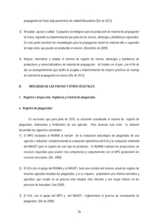 propagación de frutas bajo parámetros de calidad fitosanitaria (Dic de 2012)
3) Recopilar, ajustar y validar 5 paquetes tecnológicos para la producción de material de propagación
de frutas, logrando su implementación por parte de los viveros, almácigos y biofábricas registrados.
En este punto transferir las metodologías para la propagación clonal de material élite o superelite
de bajo costo, que pueda ser producido en viveros. (Diciembre de 2009)
4) Mejorar, intensificar y ampliar el sistema de registro de viveros, almácigos y biofábricas de
productores y comercializadores de material de propagación de frutales en el país, con el fin de
dar un acompañamiento que facilite la acogida e implementación de mejores prácticas de manejo
de material de propagación en viveros (Dic de 2012)
B. INOCUIDAD DE LAS FRUTAS Y OTROS VEGETALES
1. Registro e Inspección, Vigilancia y Control de plaguicidas
a. Registro de plaguicidas
Es necesario, que para junio de 2010, se encuentre actualizado el sistema de registro de
plaguicidas, bioinsumos y fertilizantes de uso agrícola. Para alcanzar esta meta se deberán
desarrollar las siguientes actividades:
1) El MPS trasladará al INVIMA la función de la evaluación toxicológica de plaguicidas de uso
agrícola e industrial, complementando la evaluación agronómica del ICA y la evaluación ambiental
del MAVDT para el registro de este tipo de productos. El INVIMA realizará las proyecciones de
recursos requeridos para asumir esta competencia y conjuntamente con el MPS gestionarán los
recursos necesarios. (Dic. 2008)
2) El ICA con el apoyo del INVIMA y el MAVDT, hará una revisión del sistema actual de registro de
insumos agrícolas incluidos los plaguicidas, y si se requiere, propondrán una reforma normativa y
operativa, que resulte en un proceso más integral, más eficiente y con mayor énfasis en los
procesos de inocuidad. (Jun-2009).
3) El ICA, con el apoyo del MPS y del MAVDT, reglamentará el proceso de reevaluación de
plaguicidas. (Dic de 2008)
28
 