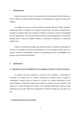 I. INTRODUCCION
El presente documento somete a consideración del Consejo Nacional de Política Económica y
Social – CONPES, la Política Nacional Fitosanitaria y de inocuidad para las cadenas de frutas y otros
vegetales.
Esta política se enmarca en el Plan Nacional de Desarrollo 2006-2010 “Estado comunitario:
desarrollo para todos” en particular con el capitulo “Crecimiento alto y sostenido: la condición para un
desarrollo con equidad”, dentro de la estrategia “Consolidar el crecimiento y mejorar la competitividad
del sector agropecuario”. Hace parte de la Política Nacional de Sanidad Agropecuaria e Inocuidad de
Alimentos para el Sistema de Medidas Sanitarias y Fitosanitarias establecida en el documento
CONPES 3375.
Contiene los lineamientos de política que permitirán mejorar las condiciones fitosanitarias de
las frutas y la inocuidad de la producción hortofrutícola con el fin de proteger la salud y vida de las
personas, aumentar la competitividad y fortalecer la capacidad para obtener la admisibilidad de los
productos en los mercados internacionales.
II. DIAGNÓSTICO
A. DIAGNÓSTICO SOCIO-ECONÓMICO DE LAS CADENAS DE FRUTAS Y OTROS VEGETALES
La producción de frutas y hortalizas, en especial la de las tropicales, ha presentado un
crecimiento en los últimos años en Colombia, abasteciendo la demanda interna e iniciando su
consolidación en algunos nichos de mercado en el exterior. Las ventajas comparativas de estos
cultivos tropicales en Colombia, los bajos niveles relativos de consumo de frutas y hortalizas a nivel
nacional y la creciente demanda de los mismos en los mercados internacionales, algunos de ellos
considerados de alto valor, determinan un potencial de crecimiento favorable para este sector en el
país.
1. Comportamiento del mercado mundial.
3
 