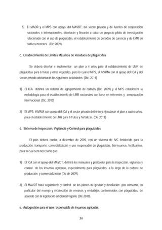 5) El MADR y el MPS con apoyo, del MAVDT, del sector privado y de fuentes de cooperación
nacionales e internacionales, diseñarán y llevarán a cabo un proyecto piloto de investigación
relacionado con el uso de plaguicidas, el establecimiento de periodos de carencia y de LMR en
cultivos menores. (Dic 2009)
c. Establecimiento de Límites Máximos de Residuos de plaguicidas
Se deberá diseñar e implementar un plan a 4 años para el establecimiento de LMR de
plaguicidas para 6 frutas y otros vegetales, para lo cual el MPS, el INVIMA con el apoyo del ICA y del
sector privado adelantarán las siguientes actividades: (Dic, 2011)
1) El ICA definirá un sistema de agrupamiento de cultivos (Dic. 2009) y el MPS establecerá la
metodología para el establecimiento de LMR nacionales con base en referentes y armonización
internacional. (Dic. 2010)
2) El MPS, INVIMA con apoyo del ICA y el sector privado definirán y ejecutarán el plan a cuatro años,
para el establecimiento de LMR para 6 frutas y hortalizas. (Dic 2011)
d. Sistema de Inspección, Vigilancia y Control para plaguicidas
El país deberá contar, a diciembre de 2009, con un sistema de IVC fortalecido para la
producción, transporte, comercialización y uso responsable de plaguicidas, bio-insumos, fertilizantes,
para lo cual será necesario que:
1) El ICA con el apoyo del MAVDT, definirá los manuales y protocolos para la inspección, vigilancia y
control de los insumos agrícolas, especialmente para plaguicidas, a lo largo de la cadena de
producción y comercialización (Dic de 2009).
2) El MAVDT hará seguimiento y control de los planes de gestión y devolución pos consumo, en
particular del manejo y recolección de envases y embalajes contaminados con plaguicidas, de
acuerdo con la legislación ambiental vigente (Dic-2010).
e. Autogestión para el uso responsable de insumos agrícolas
30
 