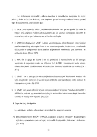 Las instituciones responsables, deberán incentivar la capacidad de autogestión del sector
privado y de los productores de frutas y otros vegetales para el uso responsable de insumos, para el
logro de este propósito, será necesario que:
1) El MADR con el apoyo del MAVDT, establecerá lineamientos para que los gremios del sector de
frutas y otros vegetales, realicen auto-evaluaciones de sus sistemas tecnológicos, con el fin de
mejorar las prácticas que conlleven a una producción más limpia.
2) El MADR con el apoyo del MAVDT realizará una coordinación interinstitucional e intersectorial
para la autogestión y autorregulación en el uso insumos registrados, haciendo uso y reactivando
los acuerdos de competitividad de las cadenas de producción hortofrutícola y los convenios de
producción limpia. (Dic de 2009)
3) El MPS con el apoyo del MADR y del ICA promoverá el funcionamiento de los consejos
seccionales de plaguicidas creados por el Decreto 1843 de 1991, y con apoyo del sector privado,
establecerán planes departamentales de capacitación en el uso responsable de insumos (Dic -
2011)
4) El MAVDT con la participación del sector privado representado por Asohofrucol, Analdex, y la
SAC, actualizará y promoverá el uso de la guía ambiental para la producción en las cadenas de
frutas y otros vegetales (Dic-2009)
5) El MAVDT con apoyo del sector privado en representado en la Cámara Procultivos de la ANDI y
ASINFAR actualizará y promoverá el uso de la guía ambiental del subsector de plaguicidas en las
cadenas de frutas y otros vegetales (Dic-2009)
f. Capacitación y divulgación
Las autoridades sanitarias y fitosanitarias desarrollarán las siguientes acciones:
1) El MADR con el apoyo del ICA y el MAVDT, establecerá un plan de educación y divulgación para
agricultores y exportadores, en uso legal y responsable de plaguicidas, bioinsumos y fertilizantes.
(Dic-2011).
31
 