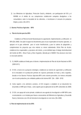 2) Los Ministerios de Agricultura, Protección Social y Ambiente, con participación del ICA y el
INVIMA en el ámbito de sus competencias establecerán campañas divulgativas a los
consumidores sobre la inocuidad de los alimentos, e incentivaran el consumo de productos
limpios y sanos. (Dic-2011)
2. Buenas Prácticas Agrícolas - BPA
a. Plan de Acción para las BPA
Establecer un Plan de Acción Nacional para la capacitación, implementación y certificación en
BPA (Dic-2008). Este plan recogerá los lineamientos para el uso responsable de insumos agrícolas, se
apoyará en la guía ambiental para el sector hortofrutícola y para la cadena de plaguicidas y
complementará los proyectos que esta materia se vienen adelantando. Dicho Plan de Acción,
establecerá los responsables y ejecutores del mismo, y será definido bajo el trabajo interinstitucional
del Comité de BPA – Mesa Frutas y Otros Vegetales, liderado por el MADR. Para alcanzar esta meta
es necesario además:
1) EL MADR establecerá fondo para el diseño e implementación de Plan de Acción Nacional en BPA
(2009-2011).
2) El ICA, a través de su proyecto estratégico, establecerá un sistema de supervisión y certificación
de la inocuidad en la producción primaria de especies priorizadas de frutas y otros vegetales,
basado en las Buenas Prácticas Agrícolas-BPA como sistema preventivo, de manera articulada
con el sector productivo y las entidades públicas del sistema MSF. (Dic - 2008 - 2010)
3) Como soporte a las anteriores acciones, el ICA recogerá o compilará en un documento los
desarrollos en MIP para 5 frutas, como soporte para la aplicación de las BPA. (Diciembre de 2009)
4) El ICA, con apoyo del sector privado, establecerá una agenda de investigación en MIP-BPA como
recomendación a ser incluida para futuras convocatorias del Ministerio de Agricultura y Desarrollo
Rural y Colciencias con el fin de fomentar la investigación en este tema. (Dic-2008)
b. Plan de implementación de las BPA
32
 
