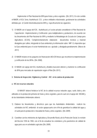 Implementar el Plan Nacional de BPA para frutas y otros vegetales (Dic 2011). En este sentido
el MADR, el ICA, Sena, Asohofrucol, CCI, y otras entidades relacionadas, gestionarán las actividades
definidas por el Comité Interinstitucional de BPA y específicamente las siguientes:
1) El MADR con el apoyo del ICA, Asohofrucol y el sector privado consolidarán el Plan Nacional de
Capacitación - Implementación y Certificación para multiplicadores y productores, de acuerdo con
los lineamientos del Plan Nacional de BPA y mediante la Metodología de Escuela de Campo para
Agricultores (ECAS). Complementariamente elaborarán documentos técnicos y material
divulgativo por cultivo, integrando la Guía ambiental y la información sobre MIP. Es imperativo que
la Guía ambiental para el sector hortofrutícola sea ajustada y divulgada paralelamente. (Marzo de
2011)
2) El MADR incluirá en los paquetes de financiación AIS-ICR líneas que incentiven la implementación
y certificación de las BPAs. (Dic-2008).
3) El MADR con apoyo del ICA, Asohofrucol y Analdex buscarán obtener y mantener la certificación
de BPA para mercados de exportación según el Plan (Dic-2011).
3. Sistema de Inspección, Vigilancia y Control - IVC en la cadena de producción
a. IVC de recursos naturales
El MAVDT deberá fortalecer la IVC de la calidad recursos naturales agua, suelo, biota y aire
utilizados en la producción primaria de frutas y otros vegetales, para lo cual con el apoyo del IDEAM y
de las Autoridades Ambientales deberá:
1) Elaborar los lineamientos y directrices para que las Autoridades Ambientales realicen las
actividades de IVC ambiental al sector agropecuario con el fin de garantizar la calidad del agua y
el suelo para la producción e inocuidad de frutas y otros vegetales. (Dic-2009).
2) Coordinar con los ministerios de Agricultura y Desarrollo Rural y de la Protección Social, la revisión
del Decreto 1594 de 1984, con el fin de actualizar los estándares y los parámetros de calidad de
agua para uso en actividades agrícolas (Dic 2009).
33
 
