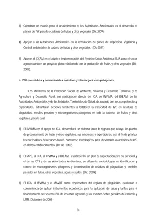 3) Coordinar un estudio para el fortalecimiento de las Autoridades Ambientales en el desarrollo de
planes de IVC para las cadenas de frutas y otros vegetales (Dic 2009)
4) Apoyar a las Autoridades Ambientales en la formulación de planes de Inspección, Vigilancia y
Control ambiental en la cadena de frutas y otros vegetales. (Dic-2011)
5) Apoyar al IDEAM en el ajuste e implementación del Registro Único Ambiental RUA para el sector
agropecuario en un proyecto piloto relacionado con la producción de frutas y otros vegetales (Dic-
2009).
b. IVC en residuos y contaminantes químicos y microorganismos patógenos
Los Ministerios de la Protección Social, de Ambiente, Vivienda y Desarrollo Territorial, y de
Agricultura y Desarrollo Rural, con participación directa del ICA, de INVIMA, del IDEAM, de las
Autoridades Ambientales y de las Entidades Territoriales de Salud, de acuerdo con sus competencias y
capacidades, adelantarán acciones tendientes a fortalecer la capacidad de IVC en residuos de
plaguicidas, metales pesados y microorganismos patógenos en toda la cadena de frutas y otros
vegetales, para lo cual:
1) El INVIMA con el apoyo del ICA, desarrollará un sistema único de registro que incluya las plantas
de procesamiento de frutas y otros vegetales, sus empresas y exportadores, con el fin de priorizar
las necesidades de recursos físicos, humanos y tecnológicos, para desarrollar las acciones de IVC
en dichos establecimientos. (Dic de 2009).
2) El MPS, el ICA, el INVIMA y el IDEAM, establecerán un plan de capacitación para su personal, y
el de las ETS y de las Autoridades Ambientales, en diferentes metodologías de identificación y
conteo de microorganismos patógenos y determinación de residuos de plaguicidas y metales
pesados en frutas, otros vegetales, aguas y suelos. (Dic. 2009)
3) El ICA, el INVIMA y el MAVDT como responsables del registro de plaguicidas, evaluarán la
conveniencia de aplicar instrumentos económicos para la aplicación de tasas y tarifas para el
financiamiento del sistema IVC de insumos agrícolas y los estudios sobre periodos de carencia y
LMR. Diciembre de 2009
34
 