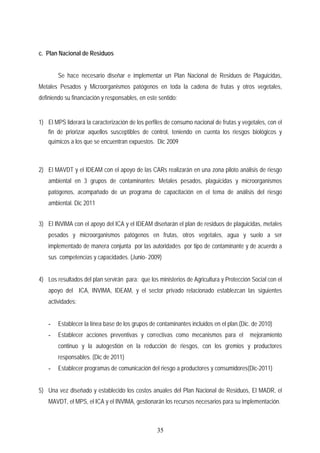 c. Plan Nacional de Residuos
Se hace necesario diseñar e implementar un Plan Nacional de Residuos de Plaguicidas,
Metales Pesados y Microorganismos patógenos en toda la cadena de frutas y otros vegetales,
definiendo su financiación y responsables, en este sentido:
1) El MPS liderará la caracterización de los perfiles de consumo nacional de frutas y vegetales, con el
fin de priorizar aquellos susceptibles de control, teniendo en cuenta los riesgos biológicos y
químicos a los que se encuentran expuestos. Dic 2009
2) El MAVDT y el IDEAM con el apoyo de las CARs realizarán en una zona piloto análisis de riesgo
ambiental en 3 grupos de contaminantes: Metales pesados, plaguicidas y microorganismos
patógenos, acompañado de un programa de capacitación en el tema de análisis del riesgo
ambiental. Dic 2011
3) El INVIMA con el apoyo del ICA y el IDEAM diseñarán el plan de residuos de plaguicidas, metales
pesados y microorganismos patógenos en frutas, otros vegetales, agua y suelo a ser
implementado de manera conjunta por las autoridades por tipo de contaminante y de acuerdo a
sus competencias y capacidades. (Junio- 2009)
4) Los resultados del plan servirán para: que los ministerios de Agricultura y Protección Social con el
apoyo del ICA, INVIMA, IDEAM, y el sector privado relacionado establezcan las siguientes
actividades:
- Establecer la línea base de los grupos de contaminantes incluidos en el plan.(Dic. de 2010)
- Establecer acciones preventivas y correctivas como mecanismos para el mejoramiento
continuo y la autogestión en la reducción de riesgos, con los gremios y productores
responsables. (Dic de 2011)
- Establecer programas de comunicación del riesgo a productores y consumidores(Dic-2011)
5) Una vez diseñado y establecido los costos anuales del Plan Nacional de Residuos, El MADR, el
MAVDT, el MPS, el ICA y el INVIMA, gestionarán los recursos necesarios para su implementación.
35
 