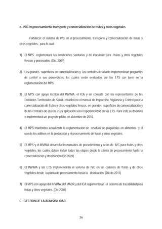 d. IVC en procesamiento, transporte y comercialización de frutas y otros vegetales
Fortalecer el sistema de IVC en el procesamiento, transporte y comercialización de frutas y
otros vegetales, para lo cual:
1) El MPS reglamentará las condiciones sanitarias y de inocuidad para frutas y otros vegetales
frescos y procesados. (Dic. 2009)
2) Las grandes superficies de comercialización y las centrales de abasto implementarán programas
de control a sus proveedores, los cuales serán evaluados por las ETS con base en la
reglamentación del MPS.
3) El MPS con apoyo técnico del INVIMA, el ICA y en consulta con los representantes de las
Entidades Territoriales de Salud, establecerá el manual de Inspección, Vigilancia y Control para la
comercialización de frutas y otros vegetales frescos, en grandes superficies de comercialización y
de las centrales de abasto, cuya aplicación será responsabilidad de las ETS. Para esto se diseñará
e implementará un proyecto piloto, en diciembre de 2010.
4) El MPS mantendrá actualizada la reglamentación de residuos de plaguicidas en alimentos y el
uso de los aditivos en la producción y el procesamiento de frutas y otros vegetales.
5) El MPS y el INVIMA desarrollarán manuales de procedimiento y actas de IVC para frutas y otros
vegetales, los cuales deben incluir todas las etapas desde la planta de procesamiento hasta la
comercialización y distribución (Dic-2009)
6) El INVIMA y las ETS implementarán el sistema de IVC en las cadenas de frutas y de otros
vegetales desde la planta de procesamiento hasta la distribución. (Dic de 2011)
7) El MPS con apoyo del INVIMA, del MADR y del ICA reglamentarán el sistema de trazabilidad para
frutas y otros vegetales. (Dic 2008)
C. GESTION DE LA ADMISIBILIDAD
36
 