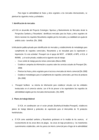 Para lograr la admisibilidad de frutas y otros vegetales a los mercados internacionales, se
plantean las siguientes metas y actividades:
1. Identificación de mercados
a.El ICA en desarrollo del Proyecto Estratégico “Apertura y Mantenimiento de Mercados desde la
Perspectiva Sanitaria y Fitosanitaria”, identificará mercados para las frutas y otros vegetales de
interés nacional, los requisitos fitosanitarios exigidos por los mercados y su viabilidad con ayuda de
análisis costo – beneficio. (Dic. 2008)
b.Articulación publico-privada para identificación de mercados y establecimiento de metodología para
cumplimiento de requisitos comerciales, fitosanitarios y de inocuidad para la exportación e
importación. En esta actividad Proexport con el apoyo del MCIT, el MADR, el MPS, el ICA, el
INVIMA, y el sector privado, establecerá la siguiente ruta de trabajo:
- Crear comité de trabajo para los temas comerciales (Marzo-2008)
- Establecer campañas de información a usuarios sobre los servicios actuales de Proexport (Dic-
2008)
- Priorizar las frutas y otros vegetales para el acceso a mercados de interés comercial (Dic-2008)
- Establecer metodologías para el cumplimiento de requisitos comerciales, por línea de producto
(Dic-2008)
c. Proexport facilitará su sistema de información para establecer vínculos con las entidades
involucradas en el comercio exterior, con el fin de proveer a los exportadores los requisitos de
admisibilidad exigidos por los mercados internacionales. (Dic-2009)
2. Planes de trabajo bilateral
El ICA, en coordinación con el sector privado (Asohofrucol-Analdex-Proexport), establecerá
planes de trabajo bilateral y protocolos de exportación para el intercambio de 10 productos
hortofrutícolas.
a. El ICA como autoridad sanitaria y fitosanitaria gestionará en la medida de los avances, el
reconocimiento de las áreas libres de plagas, las áreas de baja prevalencia y los tratamientos
cuarentenarios establecidos, ante los países de interés comercial para el logro de la admisibilidad
37
 