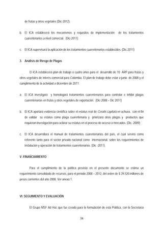 de frutas y otros vegetales (Dic-2012).
b. El ICA establecerá los mecanismos y requisitos de implementación de los tratamientos
cuarentenarios a nivel comercial. (Dic-2011)
c. El ICA supervisará la aplicación de los tratamientos cuarentenarios establecidos. (Dic-2011)
3. Análisis de Riesgo de Plagas
El ICA establecerá plan de trabajo a cuatro años para el desarrollo de 10 ARP para frutas y
otros vegetales de interés comercial para Colombia. El plan de trabajo debe estar a junio de 2008 y el
cumplimiento de la actividad a diciembre de 2011.
a. El ICA investigará y homologará tratamientos cuarentenarios para controlar e inhibir plagas
cuarentenarias en frutas y otros vegetales de exportación. (Dic-2008 – Dic 2011)
b. El ICA aportará evidencia científica sobre el estatus real de Ceratis capitata en uchuva, con el fin
de validar su estatus como plaga cuarentenaria y priorizará otras plagas y productos que
requieran investigación para aclarar su estatus en el proceso de acceso a mercados. (Dic. 2009)
c. El ICA desarrollará el manual de tratamientos cuarentenarios del país, el cual servirá como
referente tanto para el sector privado nacional como internacional, sobre los requerimientos de
instalación y operación de tratamientos cuarentenarios. (Dic -2011).
V. FINANCIAMIENTO
Para el cumplimiento de la política prevista en el presente documento se estima un
requerimiento consolidado de recursos, para el periodo 2008 – 2012, del orden de $ 39.520 millones de
pesos corrientes del año 2008. Ver anexo 1.
VI. SEGUIMIENTO Y EVALUACIÓN
El Grupo MSF Ad Hoc que fue creado para la formulación de esta Política, con la Secretaría
38
 