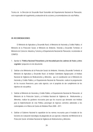 Técnica de la Dirección de Desarrollo Rural Sostenible del Departamento Nacional de Planeación,
será responsable del seguimiento y evaluación de las acciones y recomendaciones de esta Política.
VII. RECOMENDACIONES
El Ministerio de Agricultura y Desarrollo Rural, el Ministerio de Hacienda y Crédito Público, el
Ministerio de la Protección Social, el Ministerio de Ambiente, Vivienda y Desarrollo Territorial, el
Ministerio de Comercio, Industria y Turismo y el Departamento Nacional de Planeación, recomiendan al
CONPES:
1. Aprobar la “Política Nacional Fitosanitaria y de Inocuidad para las cadenas de frutas y otros
vegetales” propuesto en este documento.
2. Solicitar a los Ministerios de la Protección Social; de Ambiente, Vivienda y Desarrollo Territorial; al
Ministerio de Agricultura y Desarrollo Rural; al Instituto Colombiano Agropecuario; al Instituto
Nacional de Vigilancia de Medicamentos y Alimentos, que en coordinación con el Ministerio de
Hacienda y Crédito Público y el Departamento Nacional de Planeación, realicen la programación
de los recursos financieros, para cada vigencia, con el propósito de dar cumplimiento de los
objetivos de esta política.
3. Solicitar al Ministerio de Hacienda y Crédito Público, al Departamento Nacional de Planeación, al
Ministerio de la Protección Social y al Instituto Nacional de Vigilancia de Medicamentos y
Alimentos, realizar las gestiones necesarias para que los recursos que demande este Instituto
para la implementación de esta Política, provengan de ingresos corrientes adicionales a los
contemplados en el Marco de Gastos de Mediano Plazo 2008 – 2011.
4. Solicitar al Gobierno Nacional la expedición de las normas necesarias para el traslado de las
funciones de evaluación toxicológica de plaguicidas de uso agrícola e industrial, del Ministerio de la
Protección Social al Instituto Nacional de Vigilancia de Medicamentos y Alimentos.
39
 