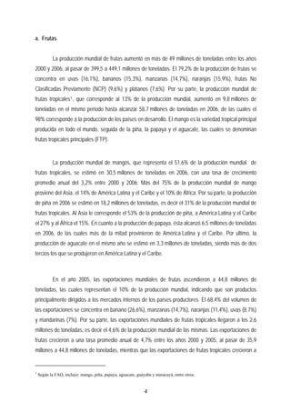a. Frutas
La producción mundial de frutas aumentó en más de 49 millones de toneladas entre los años
2000 y 2006, al pasar de 399,5 a 449,1 millones de toneladas. El 79,2% de la producción de frutas se
concentra en uvas (16,1%), bananos (15,3%), manzanas (14,7%), naranjas (15,9%), frutas No
Clasificadas Previamente (NCP) (9,6%) y plátanos (7,6%). Por su parte, la producción mundial de
frutas tropicales1, que corresponde al 13% de la producción mundial, aumentó en 9,8 millones de
toneladas en el mismo periodo hasta alcanzar 58,7 millones de toneladas en 2006, de las cuales el
98% corresponde a la producción de los países en desarrollo. El mango es la variedad tropical principal
producida en todo el mundo, seguida de la piña, la papaya y el aguacate, las cuales se denominan
frutas tropicales principales (FTP).
La producción mundial de mangos, que representa el 51,6% de la producción mundial de
frutas tropicales, se estimó en 30,5 millones de toneladas en 2006, con una tasa de crecimiento
promedio anual del 3,2% entre 2000 y 2006. Más del 75% de la producción mundial de mango
proviene del Asia, el 14% de América Latina y el Caribe y el 10% de África. Por su parte, la producción
de piña en 2006 se estimó en 18,2 millones de toneladas, es decir el 31% de la producción mundial de
frutas tropicales. Al Asia le corresponde el 53% de la producción de piña, a América Latina y el Caribe
el 27% y al África el 15%. En cuanto a la producción de papaya, ésta alcanzó 6,5 millones de toneladas
en 2006, de las cuales más de la mitad provinieron de América Latina y el Caribe. Por último, la
producción de aguacate en el mismo año se estimó en 3,3 millones de toneladas, siendo más de dos
tercios los que se produjeron en América Latina y el Caribe.
En el año 2005, las exportaciones mundiales de frutas ascendieron a 44,8 millones de
toneladas, las cuales representan el 10% de la producción mundial, indicando que son productos
principalmente dirigidos a los mercados internos de los países productores. El 68,4% del volumen de
las exportaciones se concentra en banano (26,6%), manzanas (14,7%), naranjas (11,4%), uvas (8,7%)
y mandarinas (7%). Por su parte, las exportaciones mundiales de frutas tropicales llegaron a los 2,6
millones de toneladas, es decir el 4,6% de la producción mundial de las mismas. Las exportaciones de
frutas crecieron a una tasa promedio anual de 4,7% entre los años 2000 y 2005, al pasar de 35,9
millones a 44,8 millones de toneladas, mientras que las exportaciones de frutas tropicales crecieron a
1
Según la FAO, incluye: mango, piña, papaya, aguacate, guayaba y maracuyá, entre otros.
4
 