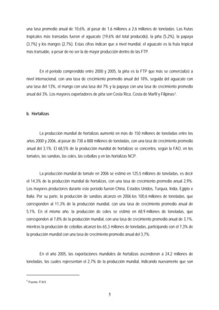 una tasa promedio anual de 10,6%, al pasar de 1,6 millones a 2,6 millones de toneladas. Las frutas
tropicales más transadas fueron el aguacate (19,6% del total producido), la piña (5,2%), la papaya
(3,7%) y los mangos (2,7%). Estas cifras indican que a nivel mundial, el aguacate es la fruta tropical
más transable, a pesar de no ser la de mayor producción dentro de las FTP.
En el periodo comprendido entre 2000 y 2005, la piña es la FTP que más se comercializó a
nivel internacional, con una tasa de crecimiento promedio anual del 18%, seguida del aguacate con
una tasa del 13%, el mango con una tasa del 7% y la papaya con una tasa de crecimiento promedio
anual del 3%. Los mayores exportadores de piña son Costa Rica, Costa de Marfil y Filipinas2.
b. Hortalizas
La producción mundial de hortalizas aumentó en más de 150 millones de toneladas entre los
años 2000 y 2006, al pasar de 738 a 888 millones de toneladas, con una tasa de crecimiento promedio
anual del 3,1%. El 68,5% de la producción mundial de hortalizas se concentra, según la FAO, en los
tomates, las sandías, las coles, las cebollas y en las hortalizas NCP.
La producción mundial de tomate en 2006 se estimó en 125,5 millones de toneladas, es decir
el 14,3% de la producción mundial de hortalizas, con una tasa de crecimiento promedio anual 2,9%.
Los mayores productores durante este período fueron China, Estados Unidos, Turquía, India, Egipto e
Italia. Por su parte, la producción de sandías alcanzó en 2006 los 100,6 millones de toneladas, que
corresponden al 11,3% de la producción mundial, con una tasa de crecimiento promedio anual de
5,1%. En el mismo año, la producción de coles se estimó en 68,9 millones de toneladas, que
corresponden al 7,8% de la producción mundial, con una tasa de crecimiento promedio anual de 3,1%,
mientras la producción de cebollas alcanzó los 65,3 millones de toneladas, participando con el 7,3% de
la producción mundial con una tasa de crecimiento promedio anual del 3,7%.
En el año 2005, las exportaciones mundiales de hortalizas ascendieron a 24,2 millones de
toneladas, las cuales representan el 2,7% de la producción mundial, indicando nuevamente que son
2
Fuente: FAO.
5
 