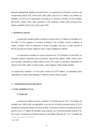 productos principalmente dirigidos al mercado interno. Las exportaciones de hortalizas crecieron a una
tasa promedio anual de 5,9%, entre los años 2000 y 2005, al pasar de 18,1 millones a 24,2 millones de
toneladas. El 75,8% de las exportaciones de hortalizas se concentra en tomates (19,7%), hortalizas
NCP (8,4%), sandías (7,9%), chiles y pimientos (7,7%), zanahorias y nabos (6,9%), lechuga (6,5%),
pepinos y pepinillos (6,5%), coles (6,2%) y ajos (5,9%).
c. Aromáticas y especias
La producción mundial de plantas aromáticas y especias fue de 7,6 millones de toneladas en el
año 20063. En esta categoría se encuentran: la pimienta, el ají, el tomillo, el laurel, la albahaca, el
cilantro, el comino, el anís, el cardamomo, la canela y el jengibre, entre otras. La India concentra el
83% de la producción mundial, seguido de China, Turquía, Bangladesh y Pakistán.
Las importaciones mundiales de especias alcanzaron las 1.547 toneladas en el año 2004. Los
principales productos importados fueron la pimienta, capsicum (ají, paprika), vainilla, canela, clavos,
nuez moscada, cardamomo y semillas (cilantro y otras). Por su parte, los principales importadores de
especias son Estados Unidos, la Unión Europea, Japón, Singapur, Arabia Saudita y Malasia.
Las exportaciones mundiales, en el año 2004, sumaron US $2.973 millones. Los principales países
exportadores son China, India, Madagascar, Indonesia, Vietnam, Brasil y España.
2. Comportamiento del mercado interno.
a. Frutas y Hortalizas Frescas
1) Producción
La producción conjunta de frutas y hortalizas en Colombia pasó de 3,97 a 4,64 millones de
toneladas entre 2000 y 2006, correspondiente a una tasa de crecimiento promedio anual de 2,3%. Al
desagregar la producción durante este mismo periodo, se tiene que el volumen de producción de frutas
pasó de 2,26 a 3,11 millones de toneladas, lo que equivale a un crecimiento promedio anual de 4,7%.
Por su parte, la producción de hortalizas durante los años 2000 y 2006 pasó de 1,71 a 1,52 millones de
3
FAO - 2008
6
 