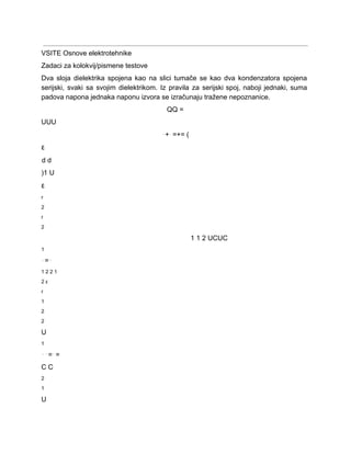  
VSITE Osnove elektrotehnike 
Zadaci za kolokvij/pismene testove 
Dva sloja dielektrika spojena kao na slici tumače se kao dva kondenzatora spojena                         
serijski, svaki sa svojim dielektrikom. Iz pravila za serijski spoj, naboji jednaki, suma                         
padova napona jednaka naponu izvora se izračunaju tražene nepoznanice. 
QQ = 
UUU 
⋅+⋅=+= ( 
ε 
d d 
)1 U 
ε 
r 
2 
r 
2 
1 1 2 UCUC 
1 
⋅=⋅ 
1 2 2 1 
2 ε 
r 
1 
2 
2 
U 
1 
⋅⋅=⋅= 
C C 
2 
1 
U 
 