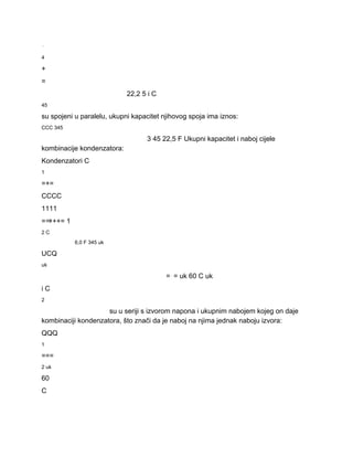 ⋅ 
4 
+ 
= 
22,2 5 i C 
45 
su spojeni u paralelu, ukupni kapacitet njihovog spoja ima iznos: 
CCC 345 
3 45 22,5 F Ukupni kapacitet i naboj cijele 
kombinacije kondenzatora: 
Kondenzatori C 
1 
=+= 
CCCC 
1111 
=⇒++= 1 
2 C 
6,0 F 345 uk 
UCQ 
uk 
=⋅= uk 60 C uk 
i C 
2 
su u seriji s izvorom napona i ukupnim nabojem kojeg on daje 
kombinaciji kondenzatora, što znači da je naboj na njima jednak naboju izvora: 
QQQ 
1 
=== 
2 uk 
60 
C 
 
 
