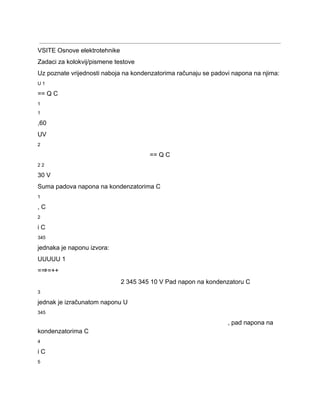  
VSITE Osnove elektrotehnike 
Zadaci za kolokvij/pismene testove 
Uz poznate vrijednosti naboja na kondenzatorima računaju se padovi napona na njima: 
U 1 
== Q C 
1 
1 
,60 
UV 
2 
== Q C 
2 2 
30 V 
Suma padova napona na kondenzatorima C 
1 
, C 
2 
i C 
345 
jednaka je naponu izvora: 
UUUUU 1 
=⇒=++ 
2 345 345 10 V Pad napon na kondenzatoru C 
3 
jednak je izračunatom naponu U 
345 
, pad napona na 
kondenzatorima C 
4 
i C 
5 
 