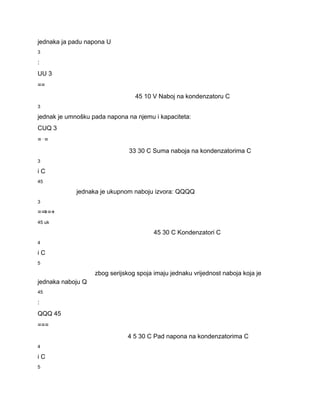 jednaka ja padu napona U 
3 
: 
UU 3 
== 
45 10 V Naboj na kondenzatoru C 
3 
jednak je umnošku pada napona na njemu i kapaciteta: 
CUQ 3 
=⋅= 
33 30 C Suma naboja na kondenzatorima C 
3 
i C 
45 
jednaka je ukupnom naboju izvora: QQQQ 
3 
=⇒=+ 
45 uk 
45 30 C Kondenzatori C 
4 
i C 
5 
zbog serijskog spoja imaju jednaku vrijednost naboja koja je 
jednaka naboju Q 
45 
: 
QQQ 45 
=== 
4 5 30 C Pad napona na kondenzatorima C 
4 
i C 
5 
 