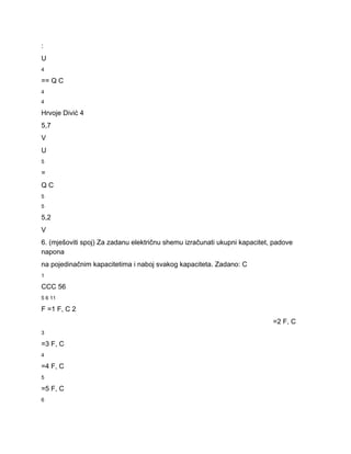 : 
U 
4 
== Q C 
4 
4 
Hrvoje Divić 4 
5,7 
V 
U 
5 
= 
Q C 
5 
5 
5,2 
V 
6. (mješoviti spoj) Za zadanu električnu shemu izračunati ukupni kapacitet, padove 
napona 
na pojedinačnim kapacitetima i naboj svakog kapaciteta. Zadano: C 
1 
CCC 56 
5 6 11 
F =1 F, C 2 
=2 F, C 
3 
=3 F, C 
4 
=4 F, C 
5 
=5 F, C 
6 
 