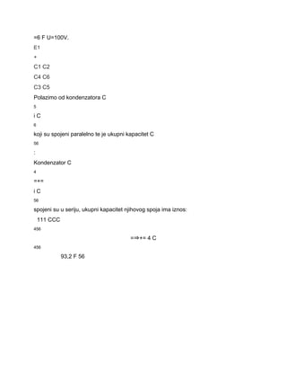 =6 F U=100V. 
E1 
+ 
C1 C2 
C4 C6 
C3 C5 
Polazimo od kondenzatora C 
5 
i C 
6 
koji su spojeni paralelno te je ukupni kapacitet C 
56 
: 
Kondenzator C 
4 
=+= 
i C 
56 
spojeni su u seriju, ukupni kapacitet njihovog spoja ima iznos: 
111 CCC 
456 
=⇒+= 4 C 
456 
93,2 F 56 
 
 