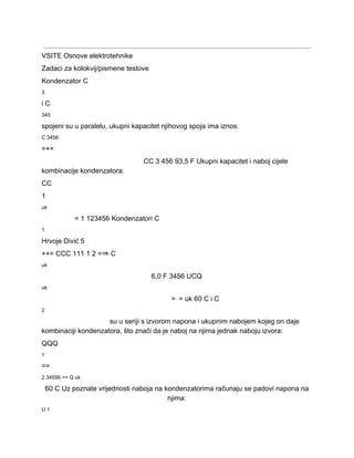  
VSITE Osnove elektrotehnike 
Zadaci za kolokvij/pismene testove 
Kondenzator C 
3 
i C 
345 
spojeni su u paralelu, ukupni kapacitet njihovog spoja ima iznos: 
C 3456 
=+= 
CC 3 456 93,5 F Ukupni kapacitet i naboj cijele 
kombinacije kondenzatora: 
CC 
1 
uk 
= 1 123456 Kondenzatori C 
1 
Hrvoje Divić 5 
++= CCC 111 1 2 =⇒ C 
uk 
6,0 F 3456 UCQ 
uk 
=⋅= uk 60 C i C 
2 
su u seriji s izvorom napona i ukupnim nabojem kojeg on daje 
kombinaciji kondenzatora, što znači da je naboj na njima jednak naboju izvora: 
QQQ 
1 
== 
2 34556 == Q uk 
60 C Uz poznate vrijednosti naboja na kondenzatorima računaju se padovi napona na 
njima: 
U 1 
 