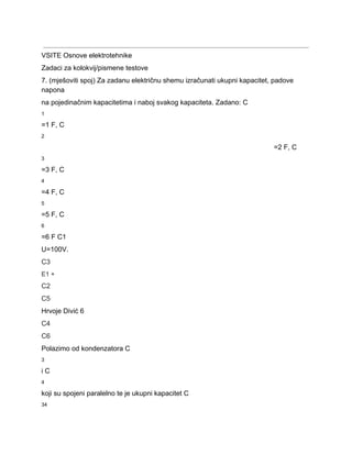  
VSITE Osnove elektrotehnike 
Zadaci za kolokvij/pismene testove 
7. (mješoviti spoj) Za zadanu električnu shemu izračunati ukupni kapacitet, padove 
napona 
na pojedinačnim kapacitetima i naboj svakog kapaciteta. Zadano: C 
1 
=1 F, C 
2 
=2 F, C 
3 
=3 F, C 
4 
=4 F, C 
5 
=5 F, C 
6 
=6 F C1 
U=100V. 
C3 
E1 + 
C2 
C5 
Hrvoje Divić 6 
C4 
C6 
Polazimo od kondenzatora C 
3 
i C 
4 
koji su spojeni paralelno te je ukupni kapacitet C 
34 
 