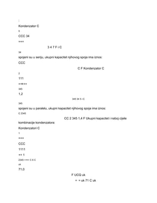 : 
Kondenzator C 
5 
CCC 34 
=+= 
3 4 7 F i C 
34 
spojeni su u seriju, ukupni kapacitet njihovog spoja ima iznos: 
CCC 
C F Kondenzator C 
2 
111 
=⇒+= 
345 
1,2 
345 34 5 i C 
345 
spojeni su u paralelu, ukupni kapacitet njihovog spoja ima iznos: 
C 2345 
CC 2 345 1,4 F Ukupni kapacitet i naboj cijele 
kombinacije kondenzatora: 
Kondenzatori C 
1 
=+= 
CCC 
1111 
+= 1 
2345 =⇒+ C 6 C 
uk 
71,0 
F UCQ uk 
=⋅= uk 71 C uk 
 