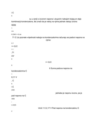 i C 
6 
su u seriji s izvorom napona i ukupnim nabojem kojeg on daje 
kombinaciji kondenzatora, što znači da je naboj na njima jednak naboju izvora: 
QQQ 
1 
== 
6 2345 == Q uk 
71 C Uz poznate vrijednosti naboja na kondenzatorima računaju se padovi napona na 
njima: 
U 1 
== Q C 
1 1 
,71 
UV 
6 
== Q C 
6 
6 Suma padova napona na 
kondenzatorima C 
1 
8,11 V 
, C 
6 
i C 
2345 
jednaka je naponu izvora, pa je 
pad napona na C 
3456 
: 
U 2345 
UUU 1 6 2,17 V Pad napona na kondenzatoru C 
2 
 