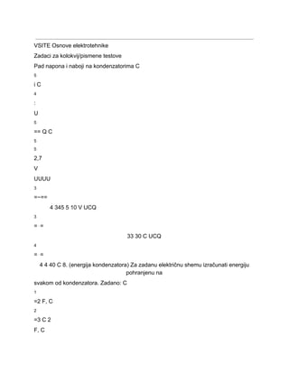  
VSITE Osnove elektrotehnike 
Zadaci za kolokvij/pismene testove 
Pad napona i naboji na kondenzatorima C 
5 
i C 
4 
: 
U 
5 
== Q C 
5 
5 
2,7 
V 
UUUU 
3 
=−== 
4 345 5 10 V UCQ 
3 
=⋅= 
33 30 C UCQ 
4 
=⋅= 
4 4 40 C 8. (energija kondenzatora) Za zadanu električnu shemu izračunati energiju 
pohranjenu na 
svakom od kondenzatora. Zadano: C 
1 
=2 F, C 
2 
=3 C 2 
F, C 
 