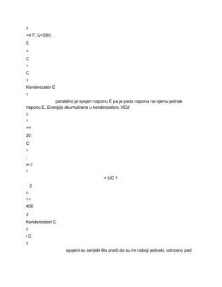 3 
=4 F, U=20V. 
E 
+ 
C 
1 
C 
3 
Kondenzator C 
1 
paralelno je spojen naponu E pa je pada napona na njemu jednak 
naponu E. Energija akumulirana u kondenzatoru VEU 
C 
1 
== 
20 
C 
1 
: 
W C 
1 
= UC 1 
⋅ 2 
C 
1 = 
400 
J 
Kondenzatori C 
2 
i C 
3 
spojeni su serijski što znači da su im naboji jednaki, odnosno pad 
 
