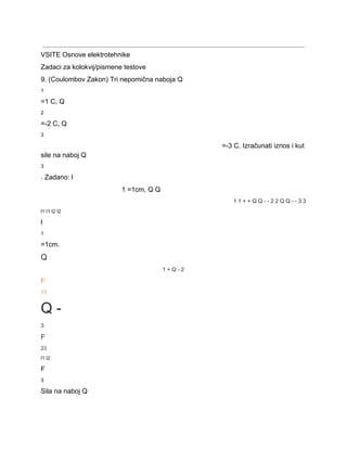  
VSITE Osnove elektrotehnike 
Zadaci za kolokvij/pismene testove 
9. (Coulombov Zakon) Tri nepomična naboja Q 
1 
=1 C, Q 
2 
=­2 C, Q 
3 
=­3 C. Izračunati iznos i kut 
sile na naboj Q 
3 
. Zadano: l 
1 =1cm, Q Q 
1 1 + + Q Q ­ ­ 2 2 Q Q ­ ­ 3 3 
l1 l1 l2 l2 
l 
1 
=1cm. 
Q 
1 + Q ­ 2 
F 
13 
Q ­ 
3 
F 
23 
l1 l2 
F 
3 
Sila na naboj Q 
 