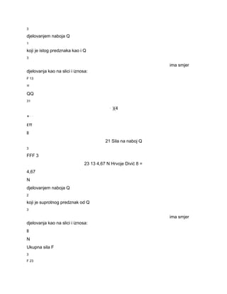 3 
djelovanjem naboja Q 
1 
koji je istog predznaka kao i Q 
3 
ima smjer 
djelovanja kao na slici i iznosa: 
F 13 
= 
QQ 
31 
⋅ )(4 
+⋅⋅ 
επ 
ll 
21 Sila na naboj Q 
3 
FFF 3 
23 13 4,67 N Hrvoje Divić 8 = 
4,67 
N 
djelovanjem naboja Q 
2 
koji je suprotnog predznak od Q 
3 
ima smjer 
djelovanja kao na slici i iznosa: 
ll 
N 
Ukupna sila F 
3 
F 23 
 