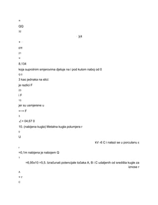 = 
QQ 
32 
⋅ )(4 
+⋅⋅ 
επ 
21 
= 
8,134 
koja suprotnim smjerovima djeluje na i pod kutom naboj od 0 
Q 0 
3 kao jednaka na slici: 
je razlici F 
23 
i F 
13 
jer su usmjerene u 
=−= F 
3 
∠= 04,67 0 
10. (nabijena kugla) Metalna kugla polumjera r 
0 
U 
kV ­6 C i nalazi se u porculanu ε 
r 
=0,1m nabijena je nabojem Q 
1 
=6,95x10 =5,5. Izračunati potencijale točaka A, B i C udaljenih od središta kugle za 
iznose r 
A 
= r 
C 
 
