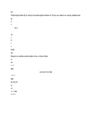 kV 
Potencijal točke B je manji od potencijala točaka A i B jer se nalazi na većoj udaljenosti: 
φ 
B 
= 
Q 4 
⋅⋅⋅ 
εε 
0 
Br 
r 
= 
8,66 
kV 
Napon je razlika potencijala izme u dvije točke: 
U 
AB 
=−= 
φφ 
A B 8,27 kV BA 
−=−= 
φφ 
B A 8,27 
U 
AC 
=−= φφ 
A C 0 V 
 
 